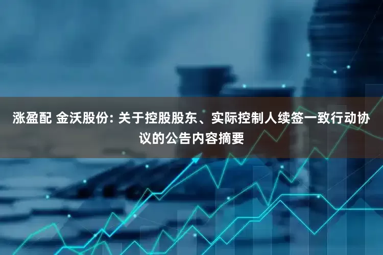 涨盈配 金沃股份: 关于控股股东、实际控制人续签一致行动协议的公告内容摘要
