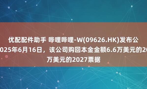 优配配件助手 哔哩哔哩-W(09626.HK)发布公告，于2025年6月16日，该公司购回本金金额6.6万美元的2027票据
