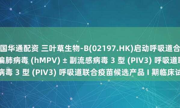 国华通配资 三叶草生物-B(02197.HK)启动呼吸道合胞病毒 (RSV) + 人偏肺病毒 (hMPV) ± 副流感病毒 3 型 (PIV3) 呼吸道联合疫苗候选产品 I 期临床试验