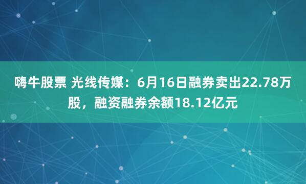 嗨牛股票 光线传媒：6月16日融券卖出22.78万股，融资融券余额18.12亿元
