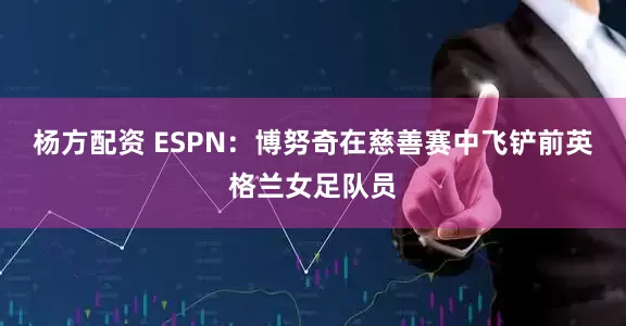 杨方配资 ESPN：博努奇在慈善赛中飞铲前英格兰女足队员