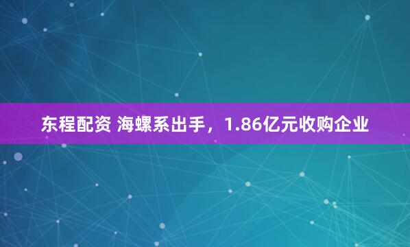 东程配资 海螺系出手，1.86亿元收购企业