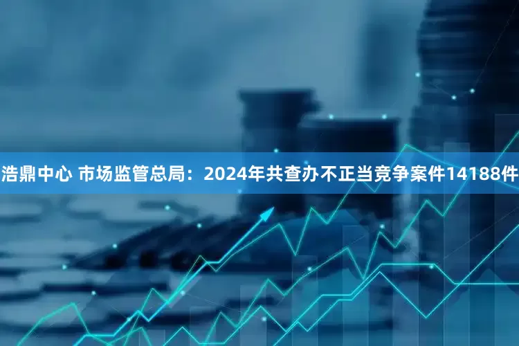 浩鼎中心 市场监管总局：2024年共查办不正当竞争案件14188件