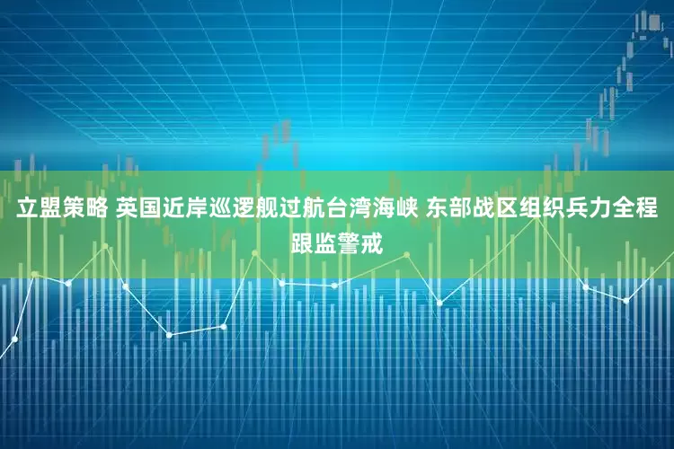 立盟策略 英国近岸巡逻舰过航台湾海峡 东部战区组织兵力全程跟监警戒