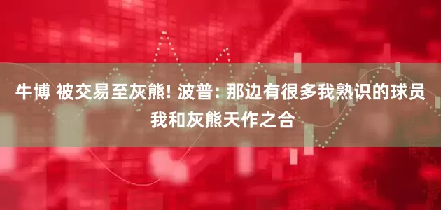 牛博 被交易至灰熊! 波普: 那边有很多我熟识的球员 我和灰熊天作之合