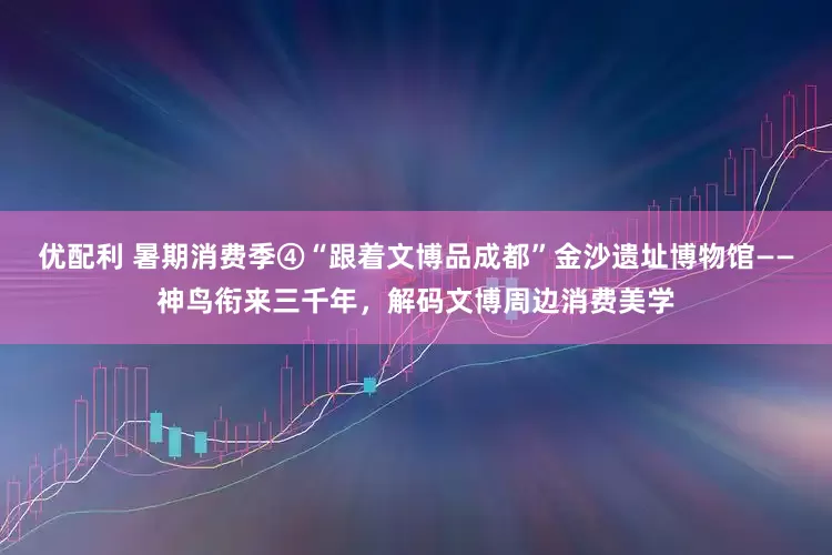 优配利 暑期消费季④“跟着文博品成都”金沙遗址博物馆——神鸟衔来三千年，解码文博周边消费美学