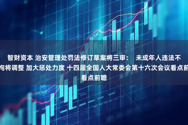 智财资本 治安管理处罚法修订草案将三审：  未成年人违法不行拘将调整 加大惩处力度 十四届全国人大常委会第十六次会议看点前瞻