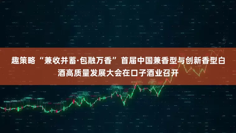 趣策略 “兼收并蓄·包融万香” 首届中国兼香型与创新香型白酒高质量发展大会在口子酒业召开