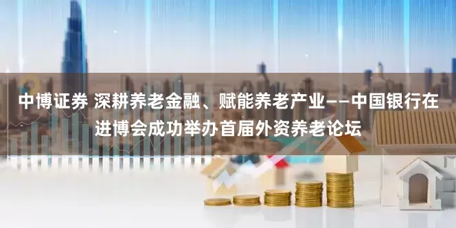 中博证券 深耕养老金融、赋能养老产业——中国银行在进博会成功举办首届外资养老论坛