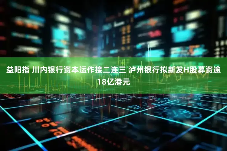 益阳指 川内银行资本运作接二连三 泸州银行拟新发H股募资逾18亿港元