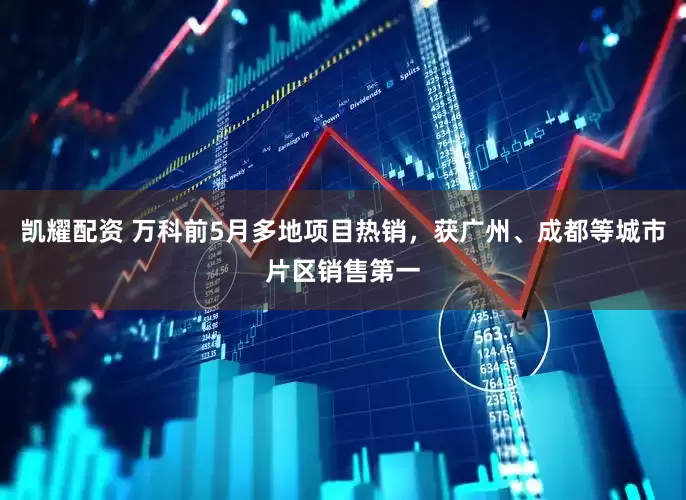 凯耀配资 万科前5月多地项目热销，获广州、成都等城市片区销售第一