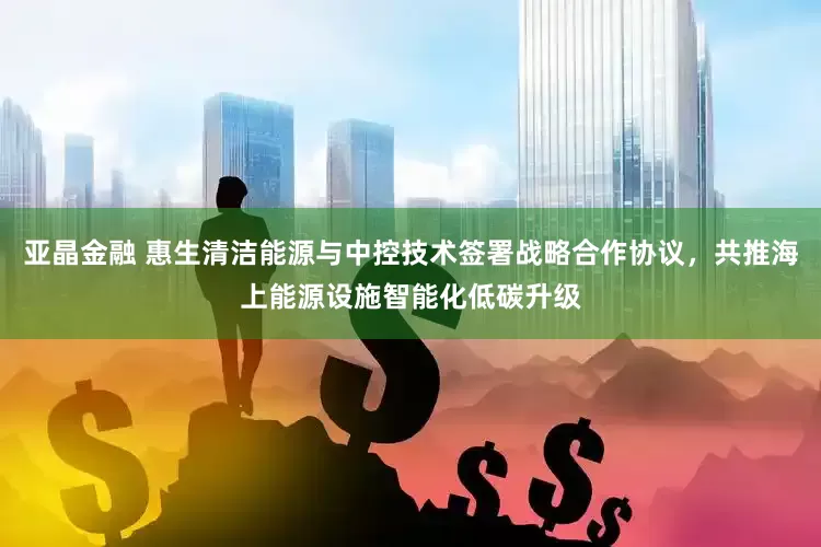 亚晶金融 惠生清洁能源与中控技术签署战略合作协议，共推海上能源设施智能化低碳升级