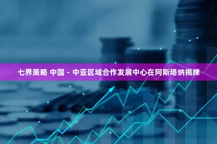 七界策略 中国－中亚区域合作发展中心在阿斯塔纳揭牌
