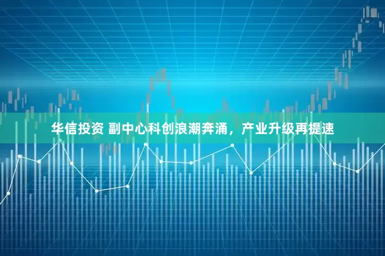 华信投资 副中心科创浪潮奔涌，产业升级再提速