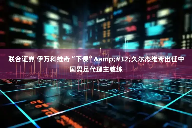 联合证券 伊万科维奇“下课” 久尔杰维奇出任中国男足代理主教练