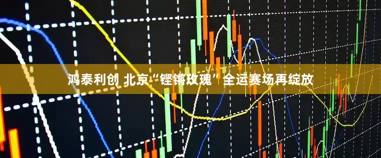 鸿泰利创 北京“铿锵玫瑰”全运赛场再绽放