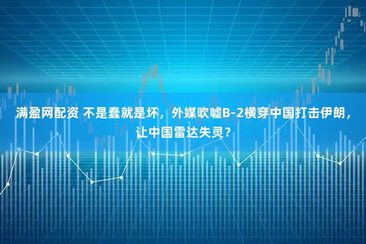 满盈网配资 不是蠢就是坏，外媒吹嘘B-2横穿中国打击伊朗，让中国雷达失灵？
