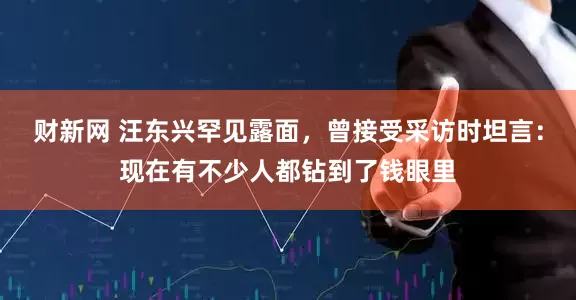 财新网 汪东兴罕见露面，曾接受采访时坦言：现在有不少人都钻到了钱眼里