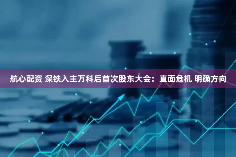 航心配资 深铁入主万科后首次股东大会：直面危机 明确方向
