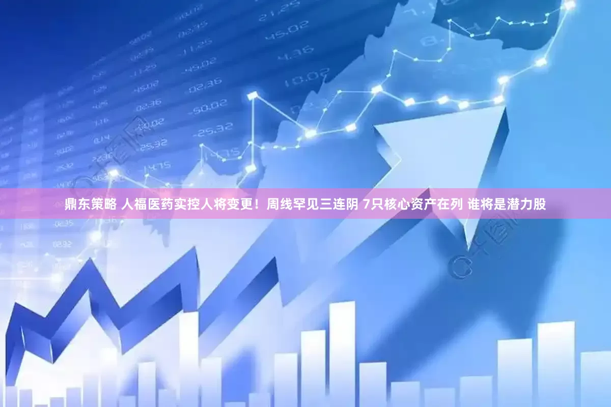 鼎东策略 人福医药实控人将变更！周线罕见三连阴 7只核心资产在列 谁将是潜力股