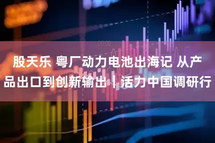 股天乐 粤厂动力电池出海记 从产品出口到创新输出｜活力中国调研行