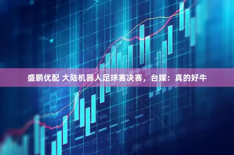 盛鹏优配 大陆机器人足球赛决赛，台媒：真的好牛