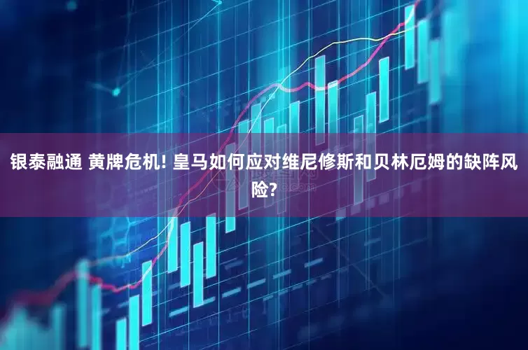银泰融通 黄牌危机! 皇马如何应对维尼修斯和贝林厄姆的缺阵风险?