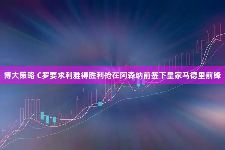 博大策略 C罗要求利雅得胜利抢在阿森纳前签下皇家马德里前锋