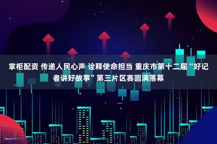 掌柜配资 传递人民心声 诠释使命担当 重庆市第十二届“好记者讲好故事”第三片区赛圆满落幕