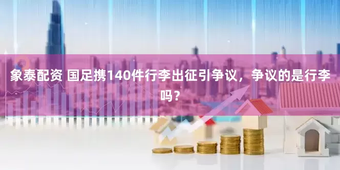 象泰配资 国足携140件行李出征引争议，争议的是行李吗？