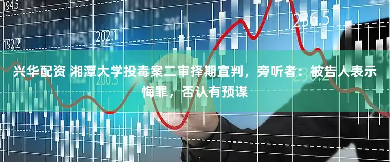 兴华配资 湘潭大学投毒案二审择期宣判，旁听者：被告人表示悔罪，否认有预谋