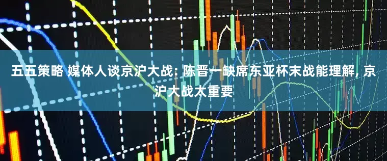 五五策略 媒体人谈京沪大战: 陈晋一缺席东亚杯末战能理解, 京沪大战太重要