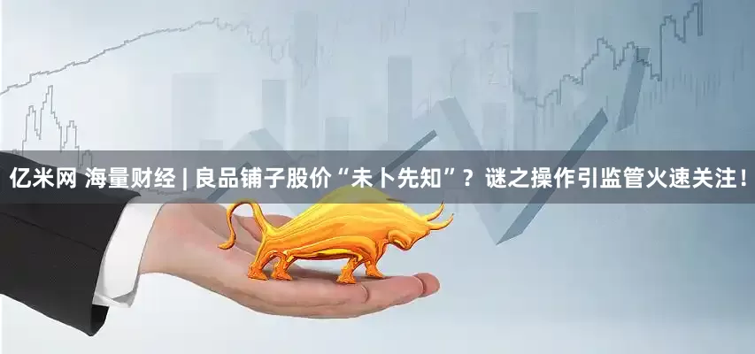 亿米网 海量财经 | 良品铺子股价“未卜先知”？谜之操作引监管火速关注！