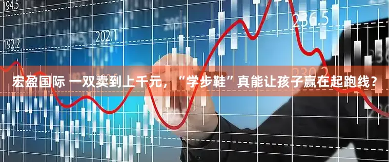 宏盈国际 一双卖到上千元，“学步鞋”真能让孩子赢在起跑线？