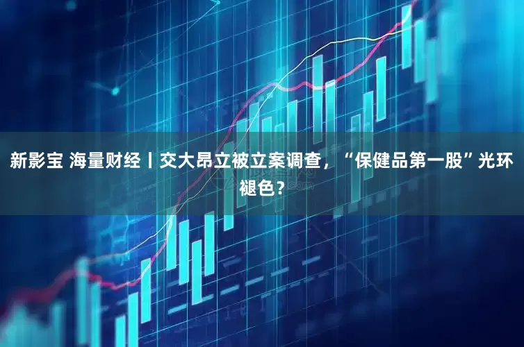 新影宝 海量财经丨交大昂立被立案调查,“保健品第一股”光环褪色?