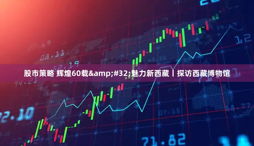 股市策略 辉煌60载 魅力新西藏丨探访西藏博物馆