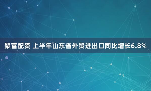 聚富配资 上半年山东省外贸进出口同比增长6.8%