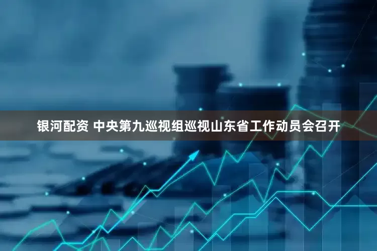 银河配资 中央第九巡视组巡视山东省工作动员会召开