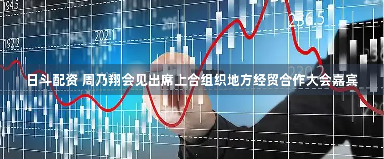 日斗配资 周乃翔会见出席上合组织地方经贸合作大会嘉宾