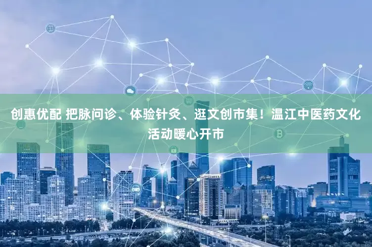 创惠优配 把脉问诊、体验针灸、逛文创市集！温江中医药文化活动暖心开市