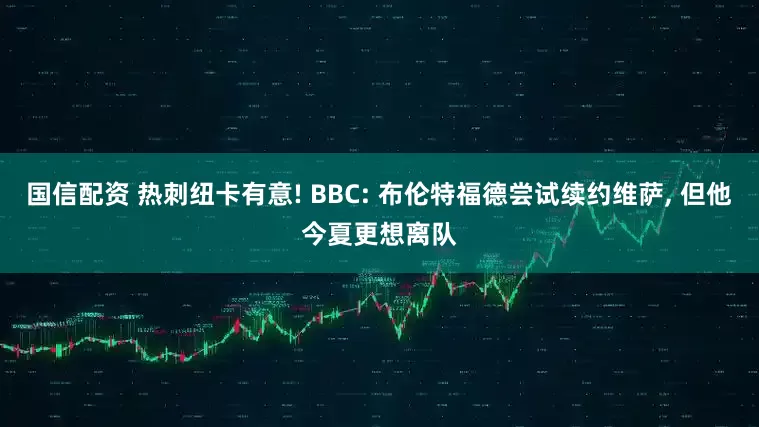 国信配资 热刺纽卡有意! BBC: 布伦特福德尝试续约维萨, 但他今夏更想离队