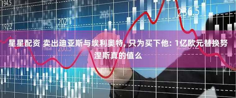 星星配资 卖出迪亚斯与埃利奥特, 只为买下他: 1亿欧元替换努涅斯真的值么