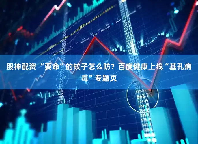 股神配资 “要命”的蚊子怎么防？百度健康上线“基孔病毒”专题页