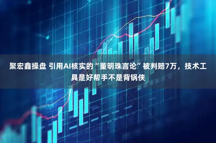 聚宏鑫操盘 引用AI核实的“董明珠言论”被判赔7万，技术工具是好帮手不是背锅侠