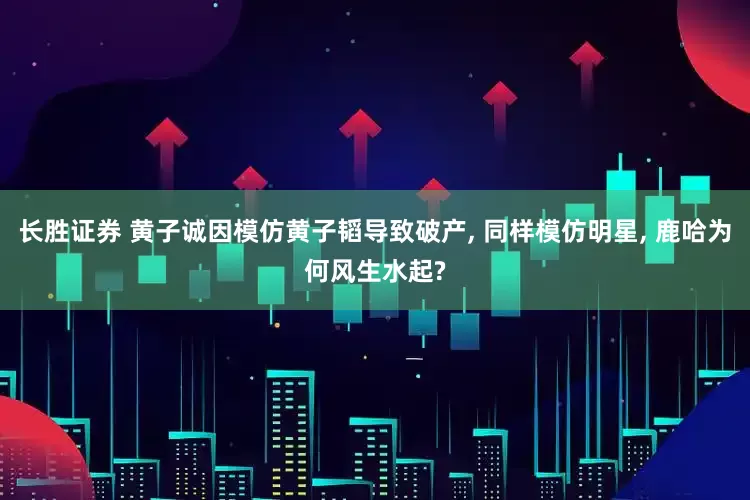 长胜证券 黄子诚因模仿黄子韬导致破产, 同样模仿明星, 鹿哈为何风生水起?