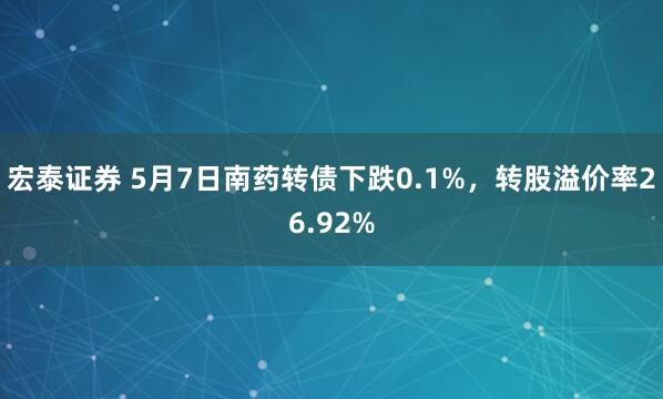 宏泰证券 5月7日南药转债下跌0.1%，转股溢价率26.92%