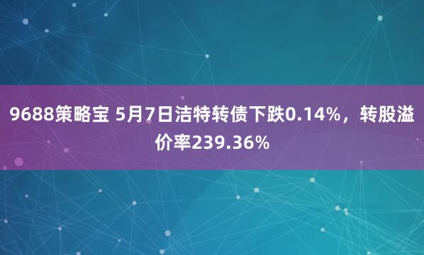 9688策略宝 5月7日洁特转债下跌0.14%，转股溢价率239.36%