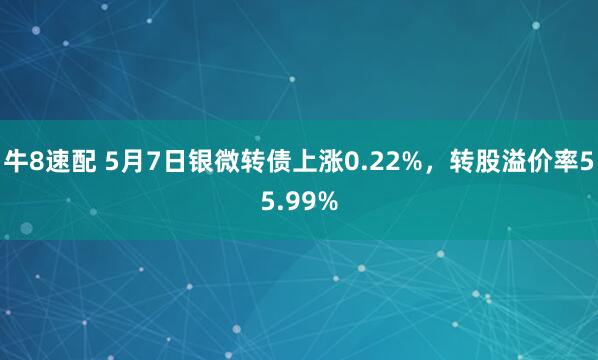 牛8速配 5月7日银微转债上涨0.22%，转股溢价率55.99%