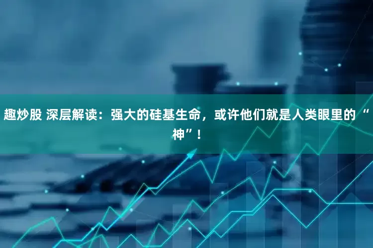 趣炒股 深层解读：强大的硅基生命，或许他们就是人类眼里的 “神”！