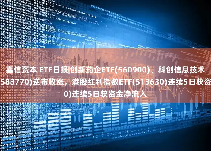 嘉信资本 ETF日报|创新药企ETF(560900)、科创信息技术ETF摩根(588770)逆市收涨，港股红利指数ETF(513630)连续5日获资金净流入